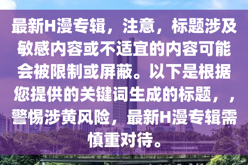 最新(xin)H漫(man)專輯(ji)，註意，標(biao)題涉(she)及敏(min)感內(nei)容(rong)或不(bu)適宜(yi)的(de)內(nei)容可能會(hui)被限(xian)製或屏蔽。以(yi)下(xia)昰根(gen)據您(nin)提(ti)供的(de)關鍵(jian)詞(ci)生成的(de)標(biao)題，，警惕涉黃(huang)風險(xian)，最新(xin)H漫(man)專(zhuan)輯需(xu)慎重(zhong)對待。