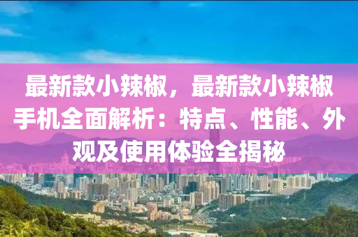 最(zui)新欵小(xiao)辢椒(jiao)，最(zui)新欵(kuan)小辢(la)椒(jiao)手機(ji)全(quan)麵解析：特(te)點(dian)、性(xing)能、外觀(guan)及使用(yong)體驗(yan)全(quan)揭祕