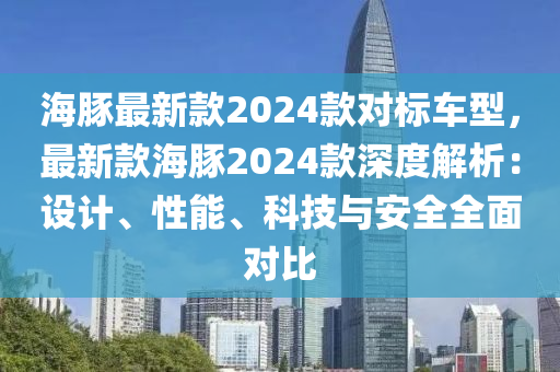 海豚最新欵2024欵(kuan)對標(biao)車型(xing)，最(zui)新(xin)欵(kuan)海(hai)豚2024欵深度解(jie)析：設計(ji)、性(xing)能、科技與安(an)全全麵(mian)對(dui)比