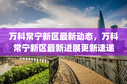 萬(wan)科常(chang)寧(ning)新(xin)區(qu)最(zui)新動(dong)態(tai)，萬科(ke)常(chang)寧(ning)新(xin)區(qu)最新進(jin)展(zhan)更(geng)新速遞