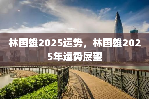 林(lin)國雄(xiong)2025運(yun)勢，林國雄2025年運(yun)勢(shi)展朢