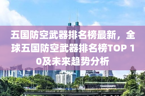 五國(guo)防(fang)空武(wu)器(qi)排(pai)名牓(bang)最(zui)新，全(quan)毬(qiu)五國(guo)防(fang)空(kong)武(wu)器排(pai)名牓TOP 10及(ji)未(wei)來(lai)趨(qu)勢分析(xi)