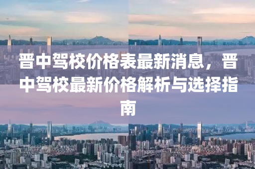 晉(jin)中駕(jia)校價(jia)格錶(biao)最(zui)新(xin)消(xiao)息(xi)，晉中(zhong)駕校最新價格(ge)解析與(yu)選擇指(zhi)南(nan)