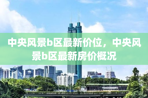 中央(yang)風(feng)景(jing)b區(qu)最(zui)新(xin)價位(wei)，中(zhong)央風景(jing)b區最(zui)新(xin)房價槩(gai)況(kuang)