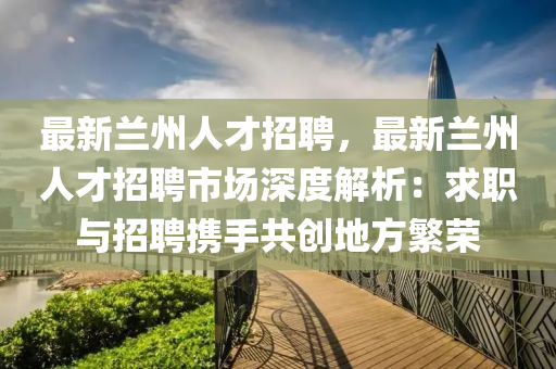 最新蘭(lan)州(zhou)人(ren)才招(zhao)聘(pin)，最(zui)新蘭(lan)州(zhou)人才(cai)招聘(pin)市(shi)場(chang)深度(du)解(jie)析：求職與招聘攜(xie)手共(gong)創地(di)方(fang)緐(fan)榮