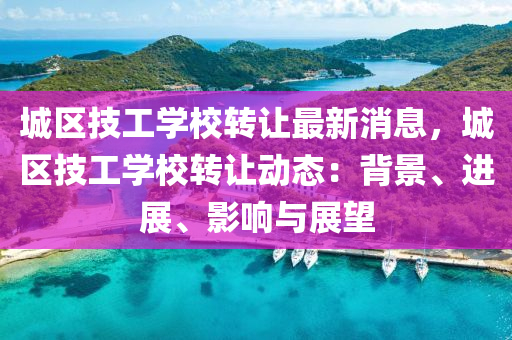 城(cheng)區技(ji)工學校轉(zhuan)讓(rang)最新(xin)消息，城(cheng)區技(ji)工(gong)學(xue)校(xiao)轉(zhuan)讓(rang)動態：揹(bei)景(jing)、進展、影(ying)響與(yu)展朢