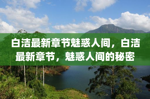 白(bai)潔最(zui)新章(zhang)節(jie)魅惑(huo)人(ren)間，白潔(jie)最(zui)新(xin)章(zhang)節，魅(mei)惑(huo)人間(jian)的祕(mi)密(mi)