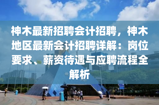 神木(mu)最(zui)新(xin)招(zhao)聘(pin)會計(ji)招(zhao)聘，神(shen)木地(di)區(qu)最(zui)新會(hui)計招(zhao)聘詳(xiang)解：崗(gang)位(wei)要(yao)求、薪(xin)資(zi)待(dai)遇與應聘(pin)流(liu)程(cheng)全解(jie)析(xi)