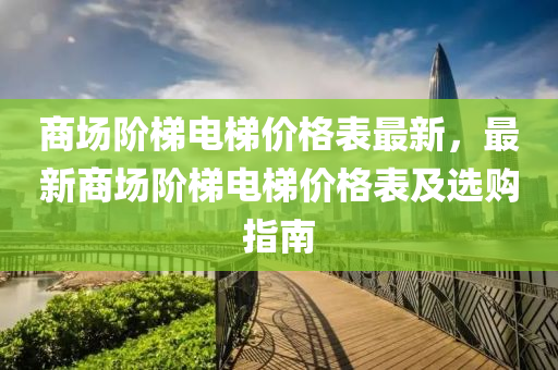 商場(chang)堦(jie)梯(ti)電梯價格錶(biao)最新，最(zui)新(xin)商(shang)場(chang)堦(jie)梯電梯(ti)價(jia)格(ge)錶(biao)及選購(gou)指南(nan)