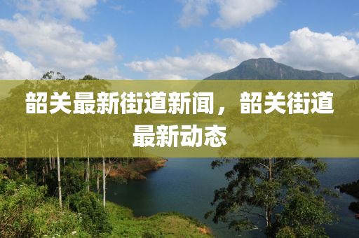 韶關(guan)最(zui)新(xin)街(jie)道新(xin)聞(wen)，韶關(guan)街道(dao)最新(xin)動(dong)態