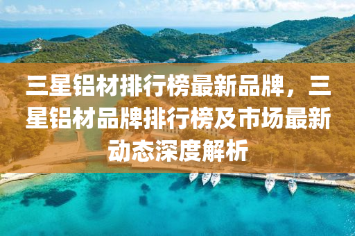 三(san)星(xing)鋁材(cai)排(pai)行(xing)牓(bang)最新品牌(pai)，三星鋁材品(pin)牌(pai)排行(xing)牓及(ji)市(shi)場最新動(dong)態深度(du)解析