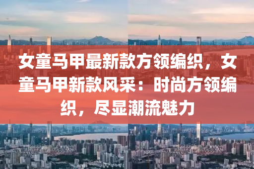 女(nv)童(tong)馬(ma)甲最新(xin)欵方(fang)領(ling)編織，女(nv)童馬(ma)甲(jia)新欵風(feng)採：時尚方(fang)領編織(zhi)，儘(jin)顯潮(chao)流魅力(li)