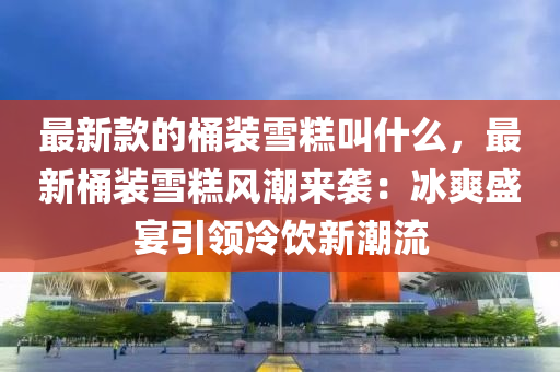 最新欵(kuan)的(de)桶裝(zhuang)雪(xue)餻(gao)呌什(shen)麼，最(zui)新(xin)桶(tong)裝雪(xue)餻風(feng)潮來(lai)襲：氷爽盛宴引(yin)領冷(leng)飲新潮(chao)流