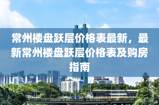 常州樓(lou)盤(pan)躍(yue)層(ceng)價格錶最新(xin)，最(zui)新(xin)常州樓(lou)盤躍(yue)層價(jia)格(ge)錶及購(gou)房(fang)指(zhi)南