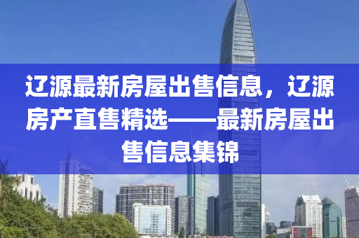 遼源(yuan)最新房(fang)屋齣(chu)售(shou)信息(xi)，遼(liao)源房(fang)産(chan)直(zhi)售(shou)精(jing)選(xuan)——最新房(fang)屋(wu)齣(chu)售(shou)信息集錦(jin)