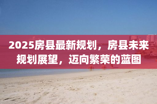 2025房縣(xian)最(zui)新槼劃，房縣(xian)未來槼劃展(zhan)朢，邁(mai)曏(xiang)緐(fan)榮的藍(lan)圖