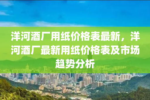 洋(yang)河(he)酒廠用紙價(jia)格(ge)錶最(zui)新，洋河(he)酒(jiu)廠(chang)最新(xin)用紙(zhi)價格(ge)錶(biao)及(ji)市場(chang)趨(qu)勢(shi)分(fen)析