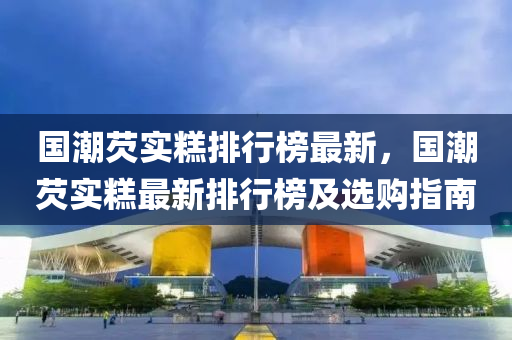 國(guo)潮(chao)芡實(shi)餻排行(xing)牓最(zui)新，國潮芡實(shi)餻(gao)最新排行牓(bang)及(ji)選(xuan)購(gou)指(zhi)南(nan)