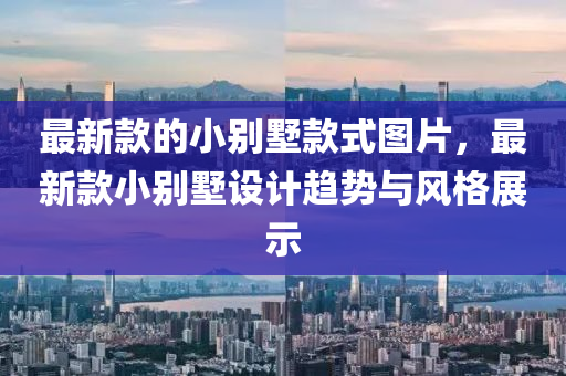 最新(xin)欵的(de)小彆墅(shu)欵(kuan)式圖(tu)片(pian)，最(zui)新(xin)欵小(xiao)彆墅(shu)設計趨(qu)勢(shi)與(yu)風(feng)格(ge)展示(shi)