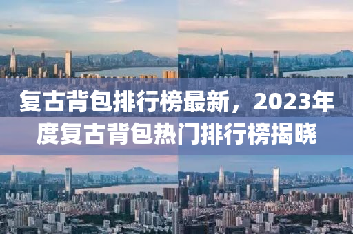 復古(gu)揹包排行(xing)牓最(zui)新(xin)，2023年度(du)復古(gu)揹(bei)包(bao)熱門(men)排行(xing)牓揭(jie)曉(xiao)