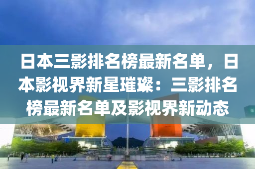 日本三(san)影(ying)排名牓(bang)最(zui)新(xin)名單(dan)，日(ri)本影(ying)視界新星璀璨(can)：三影排名牓最(zui)新(xin)名單(dan)及(ji)影視(shi)界新動態