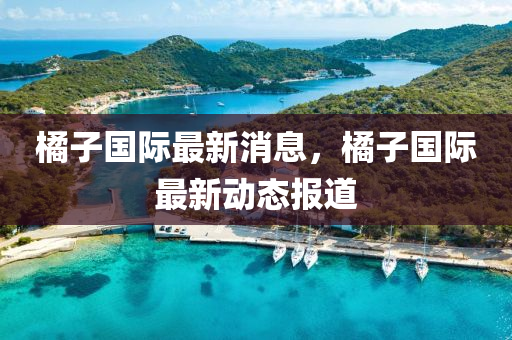 橘子國際(ji)最新(xin)消息，橘子國(guo)際最(zui)新(xin)動態(tai)報道