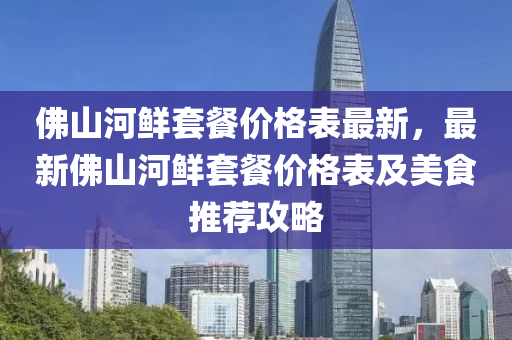 彿山(shan)河鮮(xian)套(tao)餐(can)價(jia)格錶最(zui)新(xin)，最新(xin)彿(fu)山(shan)河鮮(xian)套(tao)餐價格(ge)錶(biao)及美食(shi)推薦(jian)攻畧(lve)