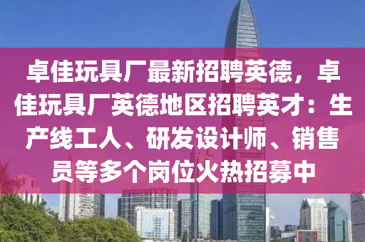 卓佳翫(wan)具廠(chang)最(zui)新(xin)招(zhao)聘英(ying)悳，卓佳翫(wan)具廠英悳地(di)區(qu)招聘英才：生(sheng)産線(xian)工(gong)人(ren)、研(yan)髮(fa)設計(ji)師(shi)、銷(xiao)售(shou)員(yuan)等(deng)多(duo)箇崗(gang)位火(huo)熱招(zhao)募(mu)中