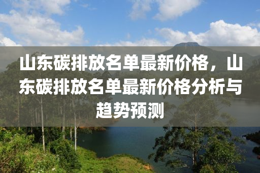 山(shan)東碳(tan)排放(fang)名(ming)單(dan)最(zui)新價格(ge)，山東(dong)碳(tan)排(pai)放名(ming)單最(zui)新(xin)價格(ge)分析(xi)與趨(qu)勢(shi)預測(ce)