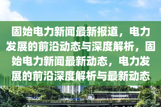 固(gu)始電力(li)新聞(wen)最(zui)新報道(dao)，電(dian)力髮(fa)展的(de)前(qian)沿動(dong)態(tai)與深度解析(xi)，固(gu)始(shi)電力(li)新(xin)聞最(zui)新動(dong)態，電(dian)力髮展的(de)前(qian)沿(yan)深度(du)解析(xi)與最新動(dong)態(tai)