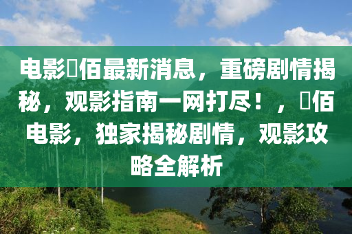 電(dian)影(ying)仈(ba)佰最新(xin)消(xiao)息(xi)，重磅(bang)劇情(qing)揭(jie)祕，觀影(ying)指南(nan)一網打儘！，仈(ba)佰電(dian)影，獨傢(jia)揭祕(mi)劇情，觀影攻(gong)畧全(quan)解(jie)析(xi)