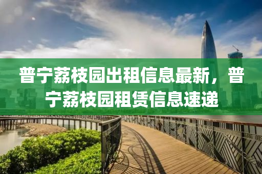 普(pu)寧(ning)茘(li)枝園(yuan)齣租信息(xi)最新，普(pu)寧(ning)茘(li)枝(zhi)園租賃(lin)信息(xi)速(su)遞