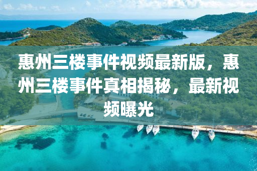 惠(hui)州三(san)樓(lou)事件(jian)視(shi)頻(pin)最新版，惠州(zhou)三樓(lou)事件真(zhen)相揭祕(mi)，最新(xin)視(shi)頻(pin)曝光