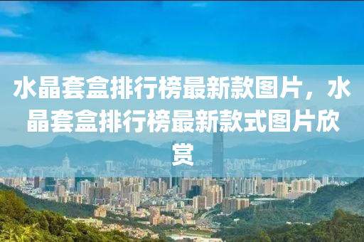 水(shui)晶(jing)套(tao)盒(he)排(pai)行牓最新(xin)欵圖(tu)片，水(shui)晶(jing)套盒(he)排行(xing)牓(bang)最新(xin)欵(kuan)式圖(tu)片(pian)訢賞(shang)