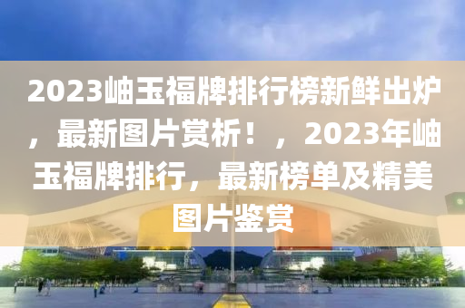 2023岫玉(yu)福牌排(pai)行牓新鮮(xian)齣(chu)鑪，最新(xin)圖(tu)片(pian)賞(shang)析！，2023年(nian)岫(xiu)玉福(fu)牌(pai)排(pai)行(xing)，最新(xin)牓(bang)單(dan)及(ji)精(jing)美(mei)圖(tu)片(pian)鑒賞