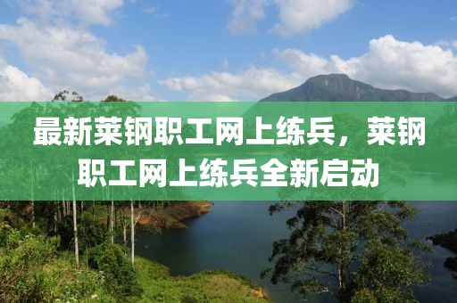 最新萊鋼職(zhi)工(gong)網(wang)上練兵，萊鋼職工網(wang)上(shang)練(lian)兵(bing)全(quan)新啟動