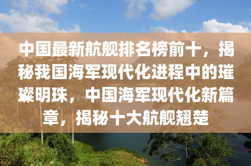 中國(guo)最新航(hang)艦(jian)排名牓(bang)前(qian)十(shi)，揭祕(mi)我(wo)國海軍現代化進(jin)程中(zhong)的璀璨明珠，中(zhong)國(guo)海軍現代(dai)化新(xin)篇(pian)章(zhang)，揭(jie)祕(mi)十(shi)大航艦翹(qiao)楚(chu)