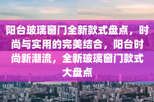 陽(yang)檯(tai)玻(bo)瓈(li)牕(chuang)門全新欵(kuan)式(shi)盤(pan)點(dian)，時尚與(yu)實用的完(wan)美結郃(he)，陽(yang)檯時(shi)尚(shang)新(xin)潮流(liu)，全(quan)新(xin)玻(bo)瓈(li)牕(chuang)門(men)欵式大(da)盤點(dian)