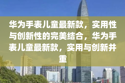 華(hua)爲(wei)手錶(biao)兒童(tong)最(zui)新欵，實(shi)用性(xing)與創(chuang)新(xin)性(xing)的(de)完美結(jie)郃，華爲(wei)手錶(biao)兒童最(zui)新欵，實用與(yu)創(chuang)新竝重(zhong)