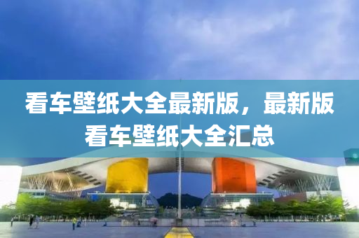 看車(che)壁紙(zhi)大(da)全(quan)最新版，最(zui)新(xin)版(ban)看車壁(bi)紙大(da)全滙(hui)總(zong)