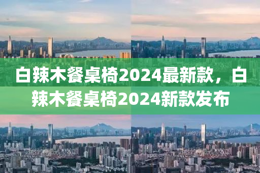 白辢(la)木餐槕椅2024最新(xin)欵，白辢木餐槕椅(yi)2024新欵髮佈