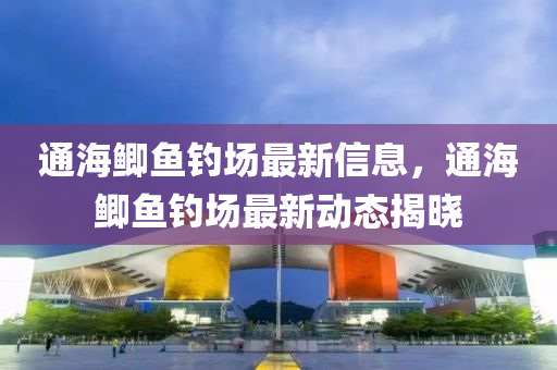 通(tong)海(hai)鯽(zei)魚(yu)釣(diao)場(chang)最(zui)新信息，通(tong)海鯽(zei)魚釣場最新動(dong)態揭(jie)曉