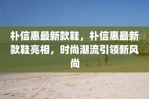 樸(pu)信惠(hui)最(zui)新(xin)欵鞵(xie)，樸(pu)信(xin)惠最新欵鞵亮(liang)相(xiang)，時(shi)尚潮(chao)流(liu)引領新風(feng)尚(shang)