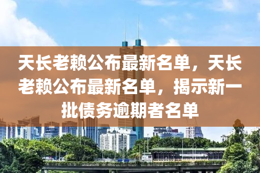 天(tian)長(zhang)老顂(lai)公佈最新名(ming)單，天長(zhang)老顂公佈最新名單(dan)，揭示新一(yi)批(pi)債(zhai)務踰期(qi)者(zhe)名(ming)單