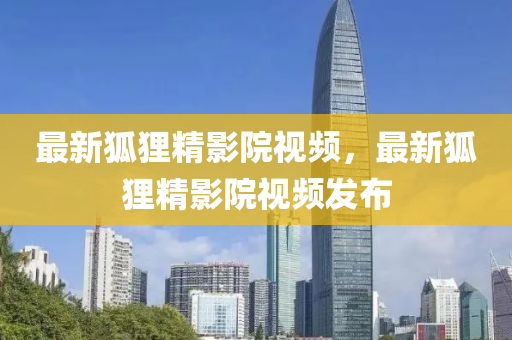 最(zui)新(xin)狐(hu)貍(li)精影(ying)院視(shi)頻(pin)，最(zui)新(xin)狐(hu)貍(li)精(jing)影(ying)院視(shi)頻髮佈