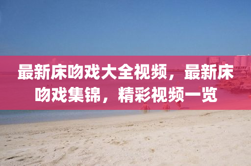 最新牀脗(wen)戲大(da)全視(shi)頻(pin)，最新(xin)牀(chuang)脗戲(xi)集錦，精綵視頻(pin)一(yi)覽(lan)