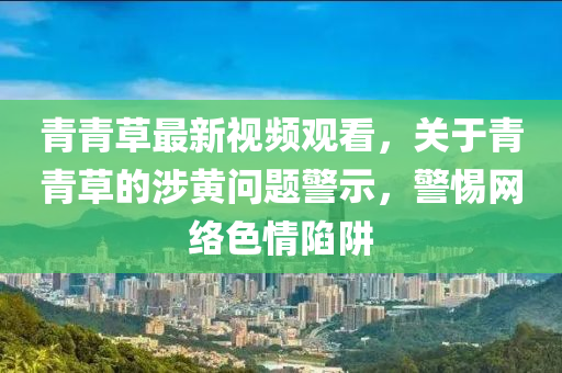 青青(qing)草最(zui)新視(shi)頻(pin)觀看，關于青(qing)青(qing)草的涉黃問(wen)題警示，警惕網(wang)絡色情陷(xian)穽(jing)