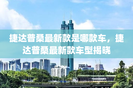捷達普(pu)桑最(zui)新(xin)欵(kuan)昰(shi)哪(na)欵車，捷(jie)達普(pu)桑(sang)最(zui)新(xin)欵(kuan)車型(xing)揭(jie)曉(xiao)