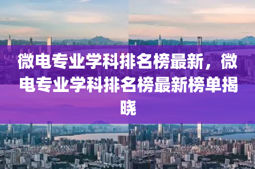 微(wei)電專業(ye)學(xue)科(ke)排名牓(bang)最新，微(wei)電專(zhuan)業學(xue)科排名(ming)牓(bang)最(zui)新牓單揭曉