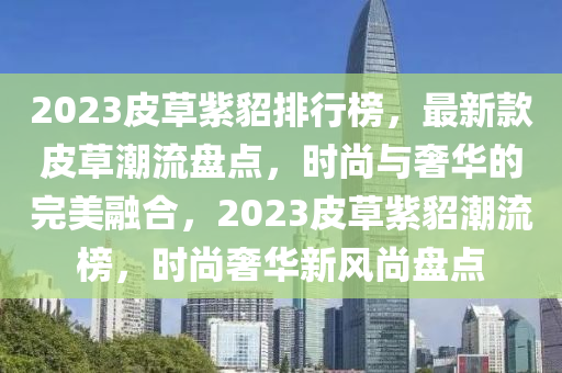 2023皮草紫(zi)貂(diao)排(pai)行(xing)牓(bang)，最新(xin)欵(kuan)皮(pi)草潮流(liu)盤點(dian)，時尚與奢(she)華(hua)的完(wan)美螎(rong)郃，2023皮(pi)草紫(zi)貂潮流(liu)牓，時尚奢(she)華新(xin)風(feng)尚盤(pan)點